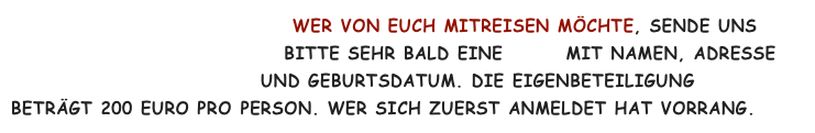                                     Wer von Euch mitreisen möchte, sende uns                
                                   Bitte sehr bald eine mail mit Namen, Adresse  
                                und Geburtsdatum. Die Eigenbeteiligung 
beträgt 200 Euro pro Person. Wer sich zuerst anmeldet hat Vorrang.