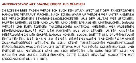 Ausdruckstanz mit Simone Erbeck aus München  In diesen drei Tagen werde ich Euch ein Stück weit mit dem tänzerischen Handwerk vertraut machen. Nach einem Warm Up werden wir unter anderem die verschiedenen Bewegungsmöglichkeiten aus dem Alltag wie Springen, Hüpfen, Drehen, Sitzen und Laufen und deren Dynamiken untersuchen. Daraus werdet ihr Euer eigenes tänzerisches Material kreieren. Wir probieren Bewegungsabläufe mit dem Partner aus und lernen unter anderem Hebefiguren in der Gruppe. Daraus können Solos, Duette und Gruppenstücke entstehen, die dann zu einer gemeinsamen Tanzperformance zusammengefügt werden. Es sind keine tänzerischen Vorkenntnisse erforderlich. Was Ihr braucht ist etwas Mut für Neues, Konzentration und Energie und natürlich Spaß am sich Bewegen. Der Kurs richtet sich an Mädchen und Jungs gleichermaßen. Bitte bringt bequeme Klamotten mit (Jogginghose und T-Shirt).                                                                                 anmelden